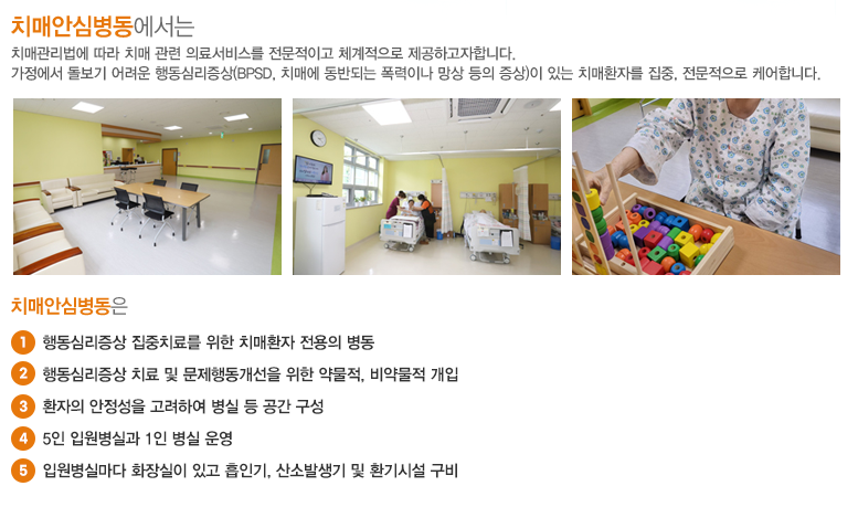 치매안심병동에서는 치매관리법에 따라 치매 관련 의료서비스를 전문적이고 체계적으로 제공하고자합니다. 가정에서 돌보기 어려운 행동심리증상(BPSD, 치매에 동반되는 폭력이나 망상 등의 증상)이 있는 치매환자를 집중, 전문적으로 케어합니다.